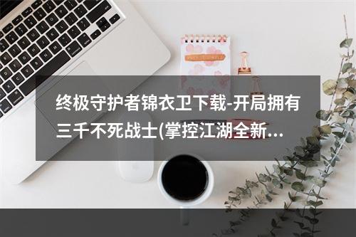 终极守护者锦衣卫下载-开局拥有三千不死战士(掌控江湖全新武侠游戏锦衣卫下载助你一统天下)