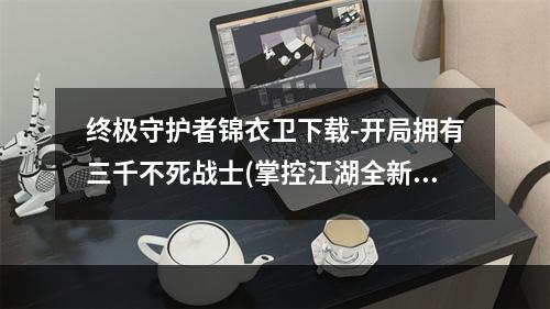 终极守护者锦衣卫下载-开局拥有三千不死战士(掌控江湖全新武侠游戏锦衣卫下载助你一统天下)