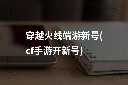 穿越火线端游新号(cf手游开新号)