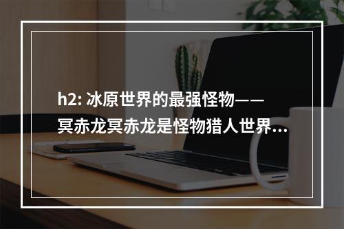 h2: 冰原世界的最强怪物——冥赤龙冥赤龙是怪物猎人世界：冰原的最终BOSS，其巨大的体型和强大的攻击力让玩家们倍感压力。在接下来的文章中，我们将为您介绍如何打