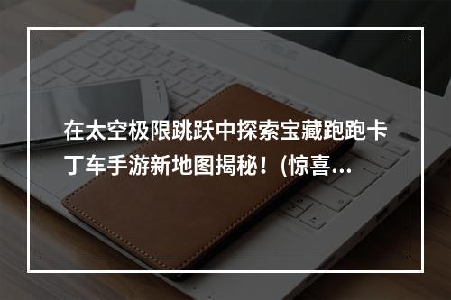 在太空极限跳跃中探索宝藏跑跑卡丁车手游新地图揭秘！(惊喜连连玩家必须知道的那些细节)