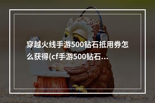 穿越火线手游500钻石抵用券怎么获得(cf手游500钻石抵用卷)