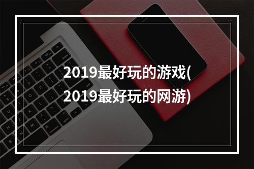 2019最好玩的游戏(2019最好玩的网游)