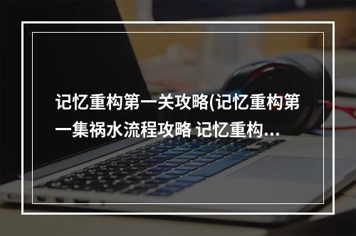 记忆重构第一关攻略(记忆重构第一集祸水流程攻略 记忆重构第一集怎么过)