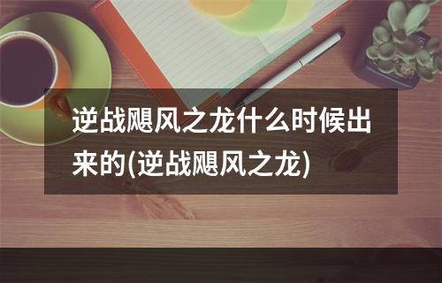 逆战飓风之龙什么时候出来的(逆战飓风之龙)