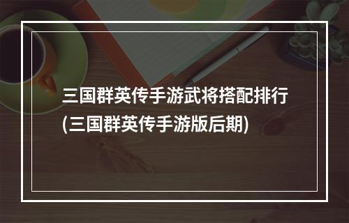 三国群英传手游武将搭配排行(三国群英传手游版后期)