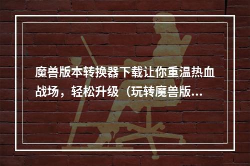 魔兽版本转换器下载让你重温热血战场，轻松升级（玩转魔兽版本转换器）(快速获取魔兽版本转换器，畅玩最新腾讯诚品传奇（魔兽版本转换器下载教程）)