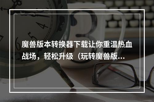 魔兽版本转换器下载让你重温热血战场，轻松升级（玩转魔兽版本转换器）(快速获取魔兽版本转换器，畅玩最新腾讯诚品传奇（魔兽版本转换器下载教程）)