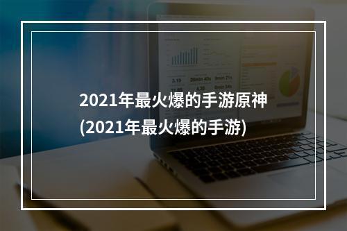 2021年最火爆的手游原神(2021年最火爆的手游)