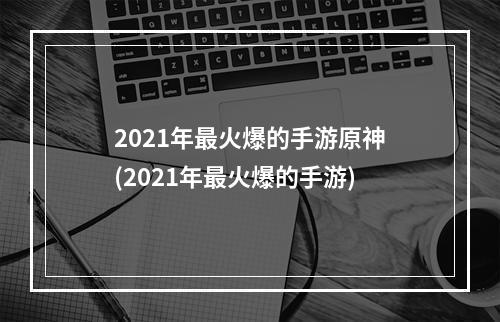 2021年最火爆的手游原神(2021年最火爆的手游)