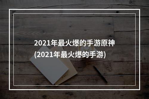 2021年最火爆的手游原神(2021年最火爆的手游)