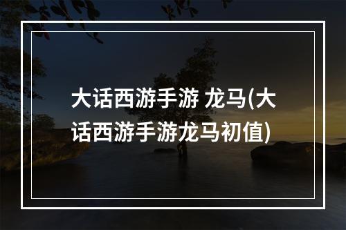 大话西游手游 龙马(大话西游手游龙马初值)