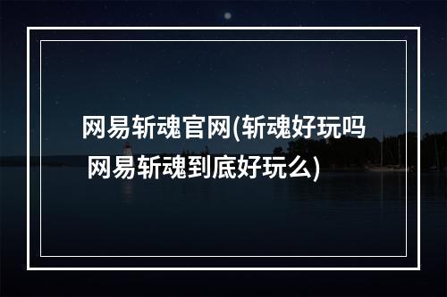 网易斩魂官网(斩魂好玩吗 网易斩魂到底好玩么)