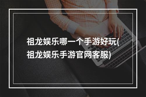 祖龙娱乐哪一个手游好玩(祖龙娱乐手游官网客服)