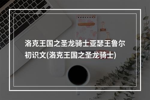 洛克王国之圣龙骑士亚瑟王鲁尔初识文(洛克王国之圣龙骑士)