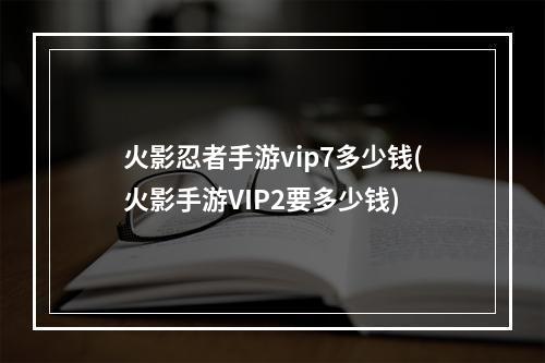 火影忍者手游vip7多少钱(火影手游VIP2要多少钱)