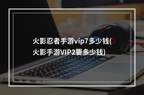 火影忍者手游vip7多少钱(火影手游VIP2要多少钱)