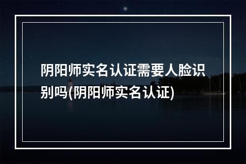 阴阳师实名认证需要人脸识别吗(阴阳师实名认证)