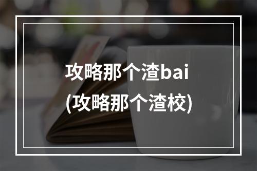 攻略那个渣bai(攻略那个渣校)