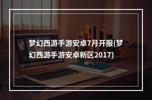 梦幻西游手游安卓7月开服(梦幻西游手游安卓新区2017)