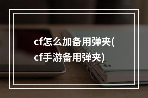 cf怎么加备用弹夹(cf手游备用弹夹)