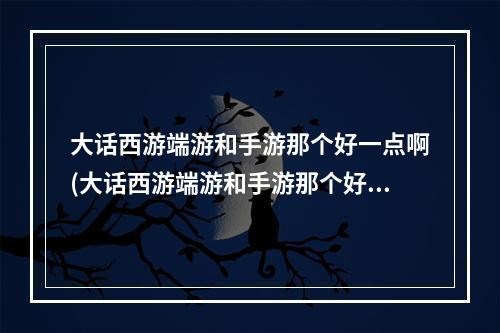 大话西游端游和手游那个好一点啊(大话西游端游和手游那个好一点)