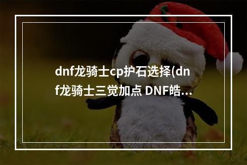 dnf龙骑士cp护石选择(dnf龙骑士三觉加点 DNF皓曦龙骑士护石装备选择推荐)