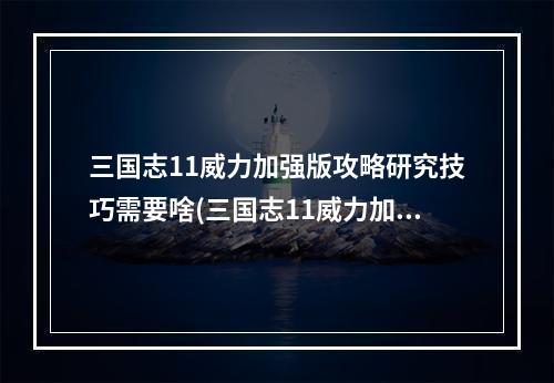 三国志11威力加强版攻略研究技巧需要啥(三国志11威力加强版攻略)