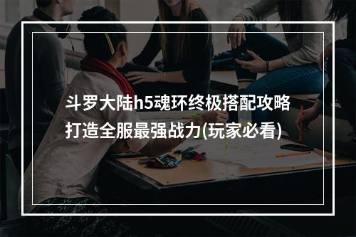 斗罗大陆h5魂环终极搭配攻略打造全服最强战力(玩家必看)