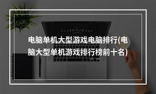 电脑单机大型游戏电脑排行(电脑大型单机游戏排行榜前十名)