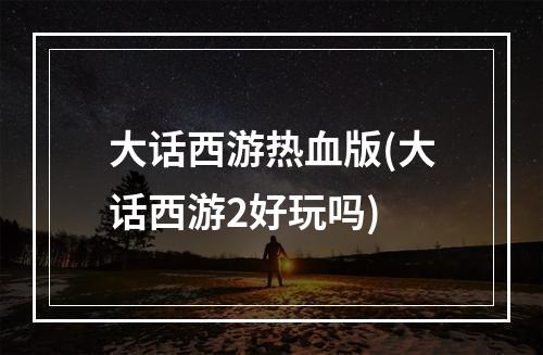 大话西游热血版(大话西游2好玩吗)