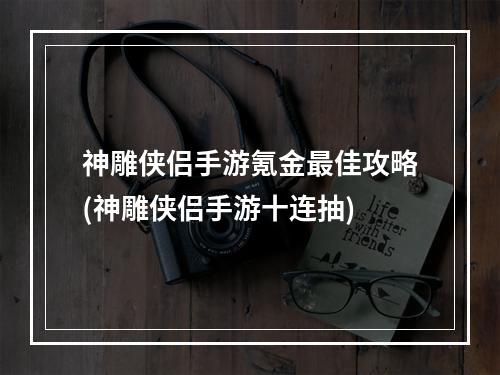 神雕侠侣手游氪金最佳攻略(神雕侠侣手游十连抽)