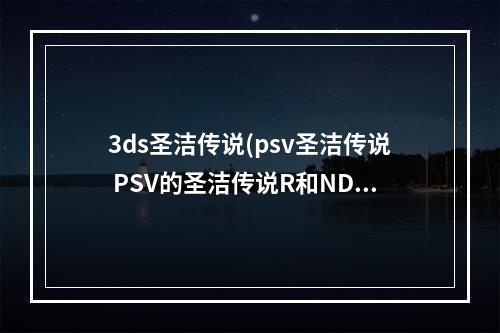 3ds圣洁传说(psv圣洁传说 PSV的圣洁传说R和NDS的圣洁传说是一样的)