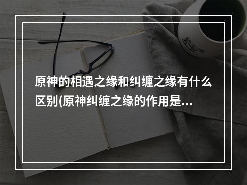 原神的相遇之缘和纠缠之缘有什么区别(原神纠缠之缘的作用是什么 纠缠之缘作用介绍 原神  )