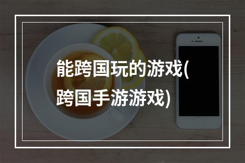 能跨国玩的游戏(跨国手游游戏)