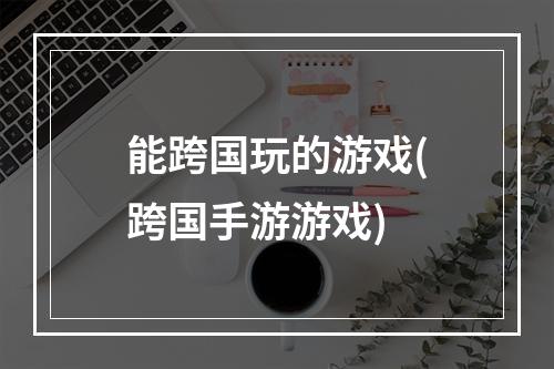 能跨国玩的游戏(跨国手游游戏)