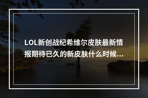 LOL新创战纪希维尔皮肤最新情报期待已久的新皮肤什么时候出？（全面解析）