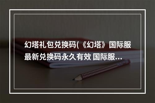 幻塔礼包兑换码(《幻塔》国际服最新兑换码永久有效 国际服兑换码汇总)