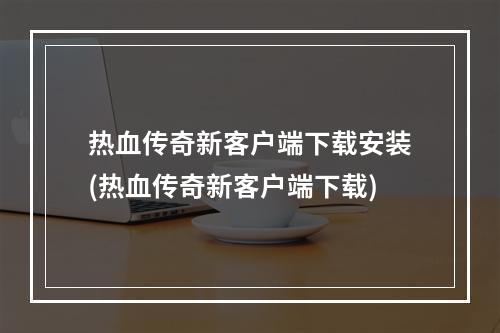 热血传奇新客户端下载安装(热血传奇新客户端下载)