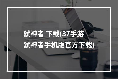 弑神者 下载(37手游弑神者手机版官方下载)