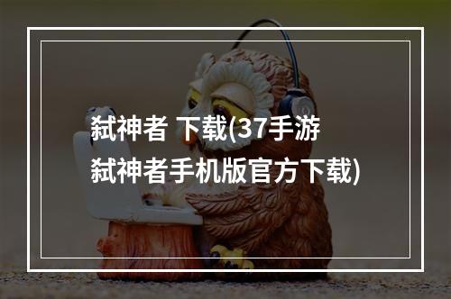 弑神者 下载(37手游弑神者手机版官方下载)