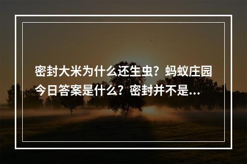 密封大米为什么还生虫？蚂蚁庄园今日答案是什么？密封并不是百分百保险！(保险的密封方式都试过了，为什么大米还是生虫？蚂蚁庄园给你最真实的答案！)