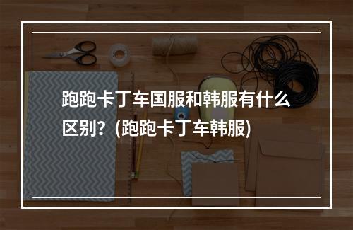 跑跑卡丁车国服和韩服有什么区别？(跑跑卡丁车韩服)