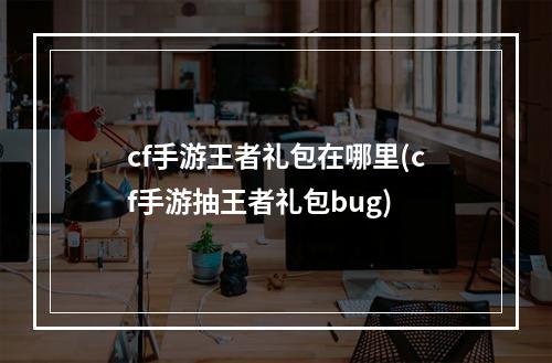 cf手游王者礼包在哪里(cf手游抽王者礼包bug)