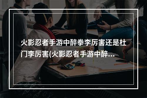 火影忍者手游中醉拳李厉害还是杜门李厉害(火影忍者手游中醉拳李)