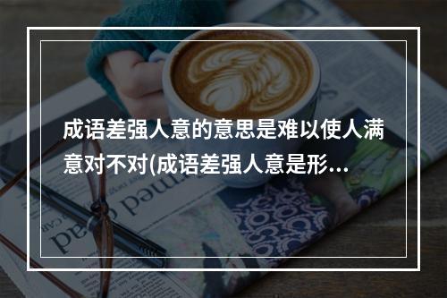 成语差强人意的意思是难以使人满意对不对(成语差强人意是形容让人很不满意吗 蚂蚁庄园今日答案)