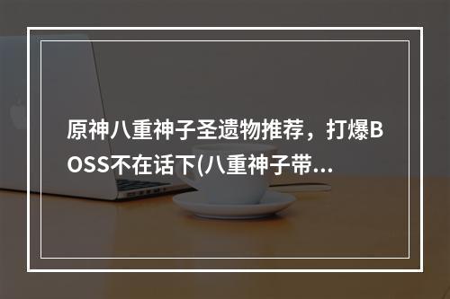 原神八重神子圣遗物推荐，打爆BOSS不在话下(八重神子带着这些圣遗物，你不再愁副本)