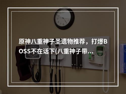 原神八重神子圣遗物推荐，打爆BOSS不在话下(八重神子带着这些圣遗物，你不再愁副本)