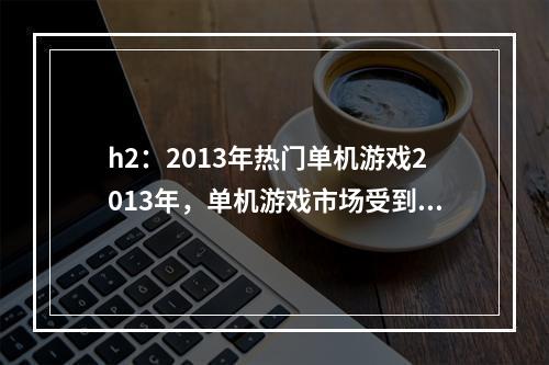 h2：2013年热门单机游戏2013年，单机游戏市场受到玩家们的热烈追捧，多款优秀单机游戏涌现出来。下面给大家介绍几款备受好评的单机游戏。