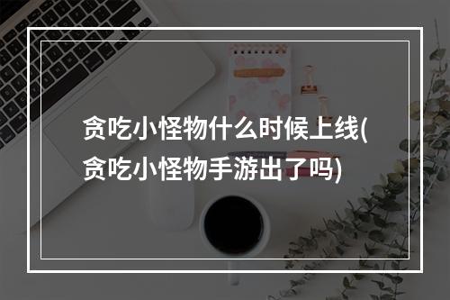 贪吃小怪物什么时候上线(贪吃小怪物手游出了吗)